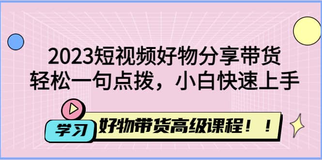 2023短视频好物分享带货，好物带货高级课程，轻松一句点拨，小白快速上手-互创学社