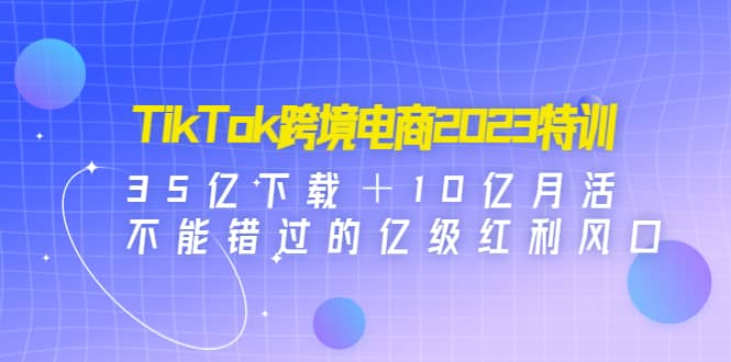 TikTok跨境电商2023特训：35亿下载＋10亿月活，不能错过的亿级红利风口-互创学社