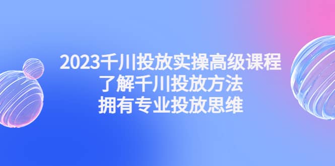 2023千川投放实操高级课程：了解千川投放方法，拥有专业投放思维-互创学社