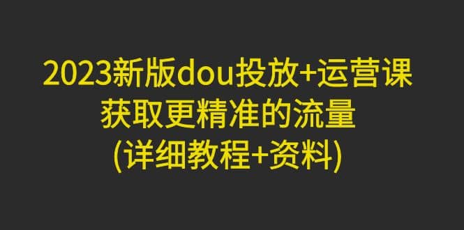 2023新版dou投放+运营课：获取更精准的流量(详细教程+资料)无水印-互创学社