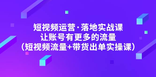 短视频运营·落地实战课 让账号有更多的流量（短视频流量+带货出单实操）-互创学社
