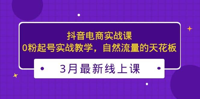 3月最新抖音电商实战课：0粉起号实战教学，自然流量的天花板-互创学社