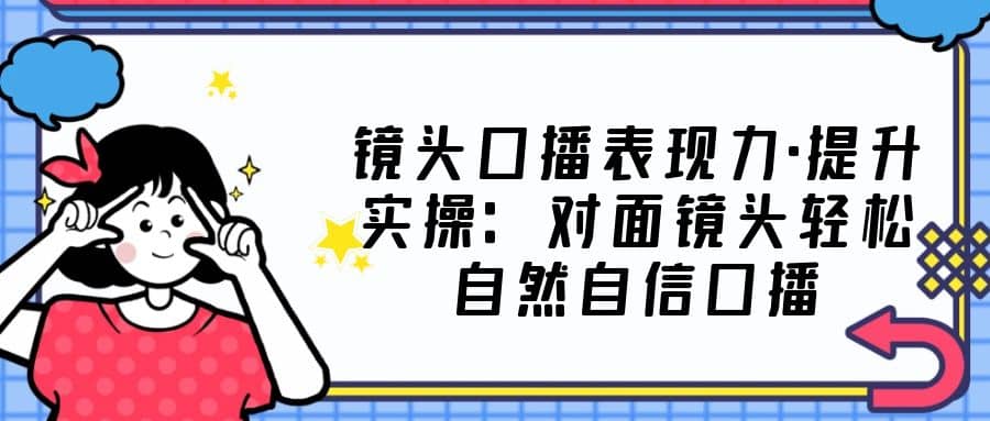 镜头口播表现力·提升实操：对面镜头轻松自然自信口播（23节课）-互创学社