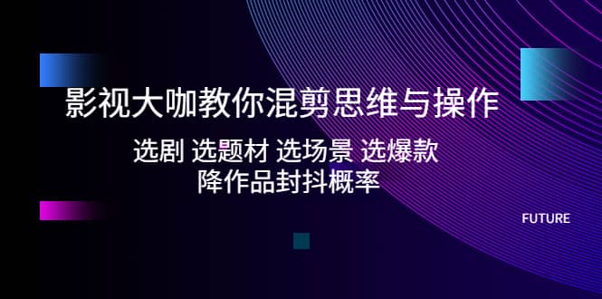 影视大咖教你混剪思维与操作：选剧 选题材 选场景 选爆款 降作品封抖概率-互创学社