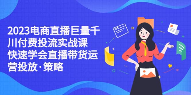 2023电商直播巨量千川付费投流实战课，快速学会直播带货运营投放·策略-互创学社