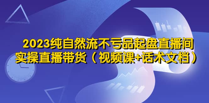 2023纯自然流不亏品起盘直播间，实操直播带货（视频课+话术文档）-互创学社