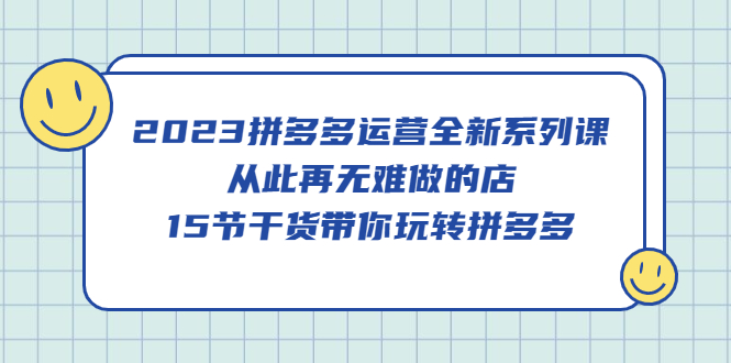 2023拼多多运营全新系列课，从此再无难做的店，15节干货带你玩转拼多多-互创学社