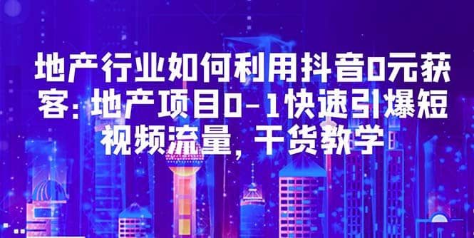 地产行业如何利用抖音0元获客：地产项目0-1快速引爆短视频流量，干货教学-互创学社