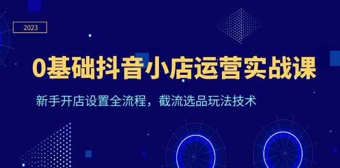 0基础抖音小店运营实战课，新手开店设置全流程，截流选品玩法技术-互创学社