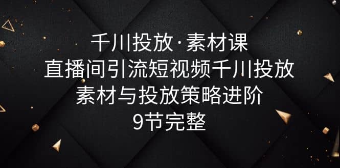 千川投放·素材课：直播间引流短视频千川投放素材与投放策略进阶，9节完整-互创学社