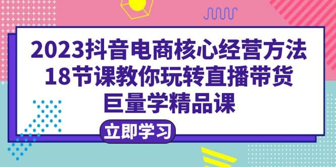 2023抖音电商核心经营方法：18节课教你玩转直播带货，巨量学精品课-互创学社