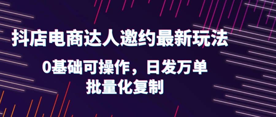 抖店电商达人邀约最新玩法，0基础可操作，日发万单，批量化复制-互创学社