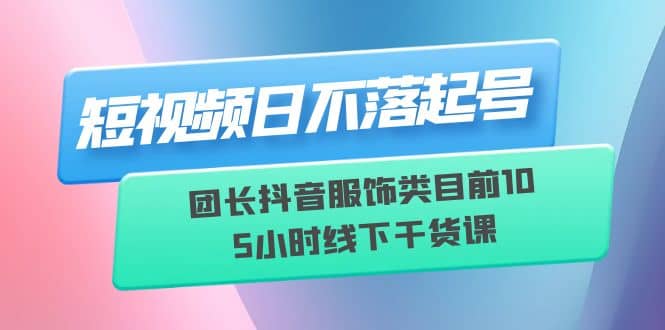 短视频日不落起号【6月11线下课】团长抖音服饰类目前10 5小时线下干货课-互创学社