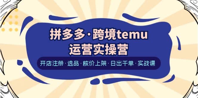 拼多多·跨境temu运营实操营：开店注册·选品·核价上架·日出千单·实战课-互创学社