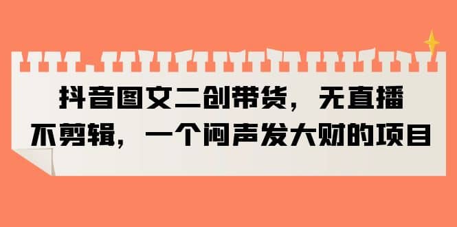 抖音图文二创带货，无直播，不剪辑，一个闷声发大财的项目-互创学社