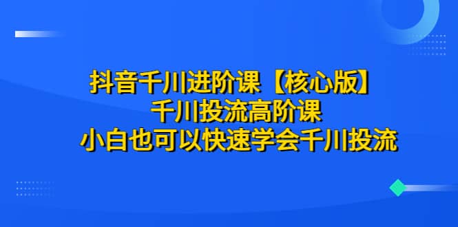 抖音千川进阶课【核心版】 千川投流高阶课 小白也可以快速学会千川投流-互创学社