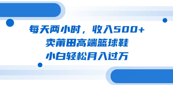 每天两小时，收入500+，卖莆田高端篮球鞋，小白轻松月入过万（教程+素材）-互创学社