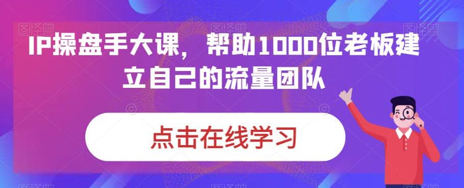 IP-操盘手大课，帮助1000位老板建立自己的流量团队（13节课）-互创学社