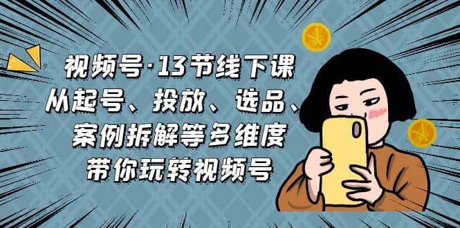 视频号·13节线下课，从起号、投放、选品、案例拆解等多维度带你玩转视频号-互创学社