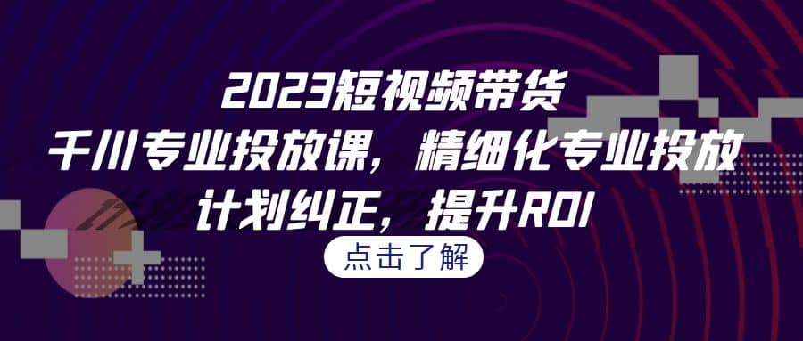 2023短视频带货-千川专业投放课，精细化专业投放，计划纠正，提升ROI-互创学社