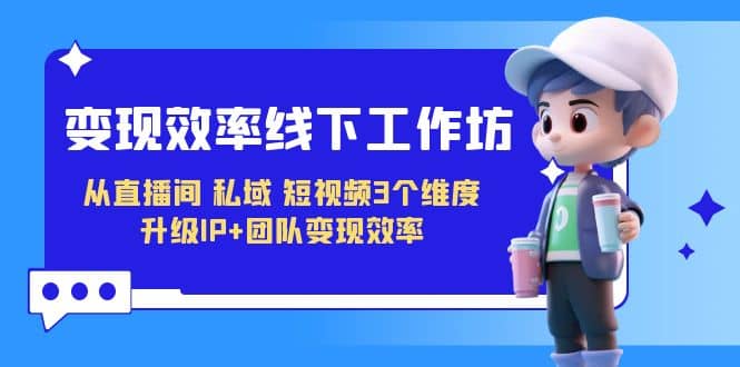 变现-效率线下工作坊，从直播间、私域、短视频3个维度 升级IP+团队变现效率-互创学社