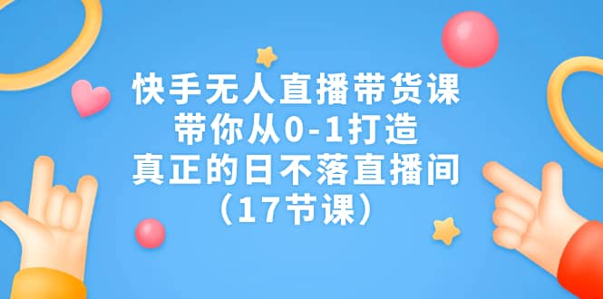 快手无人直播带货课，带你从0-1打造，真正的日不落直播间（17节课）-互创学社