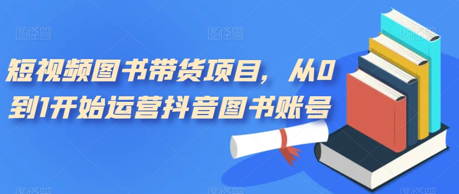 短视频图书带货项目，从0到1开始运营抖音图书账号（10节课）-互创学社