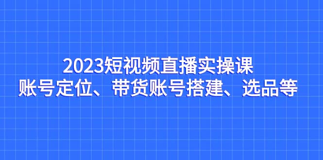 2023短视频直播实操课，账号定位、带货账号搭建、选品等-互创学社