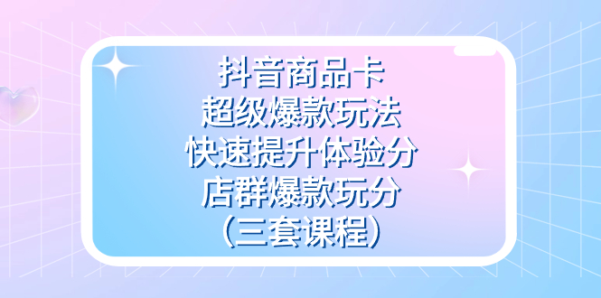 抖音商品卡-超级爆款玩法+快速提升体验分+店群爆款玩分（三套课程）-互创学社