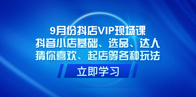 9月份抖店VIP现场课，抖音小店基础、选品、达人、猜你喜欢、起店等各种玩法-互创学社