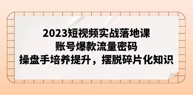 2023短视频实战落地课，账号爆款流量密码，操盘手培养提升，摆脱碎片化知识-互创学社
