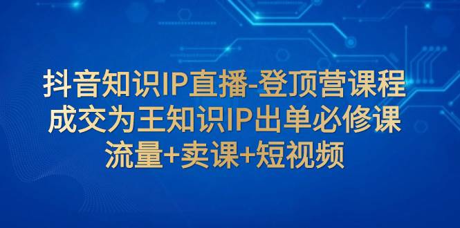 抖音知识IP直播-登顶营课程：成交为王知识IP出单必修课  流量+卖课+短视频-互创学社