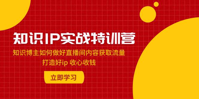 知识IP实战特训营：知识博主如何做好直播间内容获取流量 打造好ip 收心收钱-互创学社