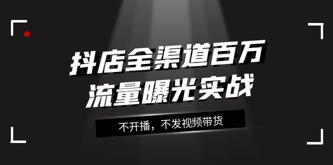 抖店-全渠道百万流量曝光实战，不开播，不发视频带货（16节课）-互创学社