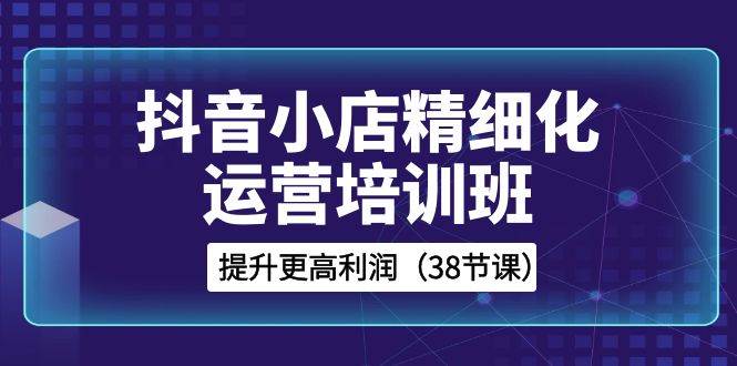 抖音小店-精细化运营培训班，提升更高利润（38节课）-互创学社