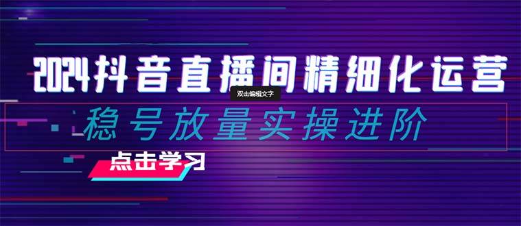 2024抖音直播间精细化运营：稳号放量实操进阶 选品/排品/起号/小店随心推/千川付费如何去投放-互创学社