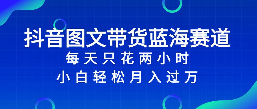 抖音图文带货蓝海赛道，每天只花2小时，小白轻松过万-互创学社