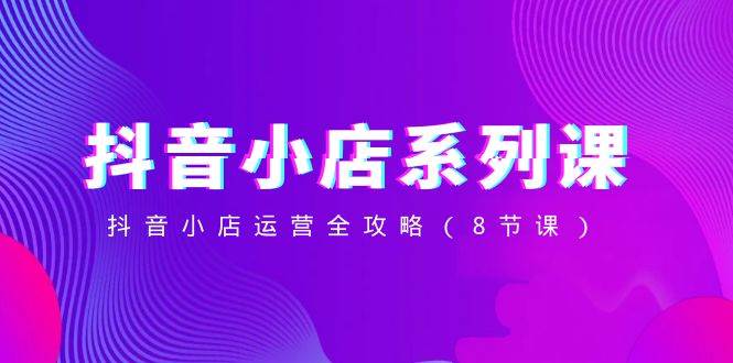 抖音小店-系列课，抖音小店运营全攻略（8节课）-互创学社