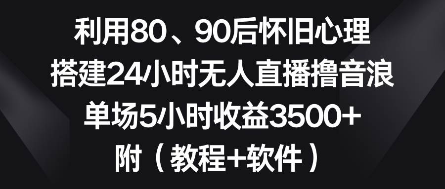 利用80、90后怀旧心理，搭建24小时无人直播撸音浪，单场5小时收益3500+…-互创学社