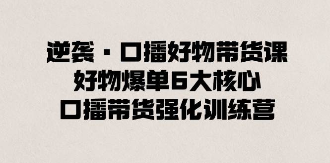 逆袭·口播好物带货课，好物爆单6大核心，口播带货强化训练营-互创学社