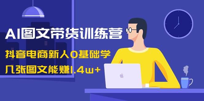 AI图文带货训练营：抖音电商新人0基础学，几张图文能赚1.4w+-互创学社