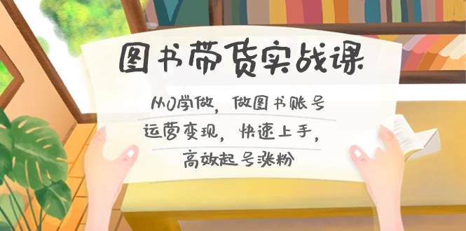 图书带货实战课2.0，从0学做，做图书账号运营变现，快速上手，高效起号涨粉-互创学社