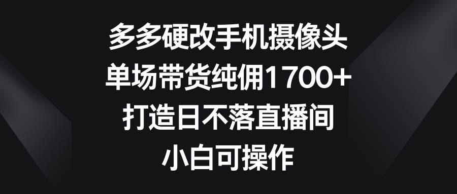 多多硬改手机摄像头，单场带货纯佣1700+，打造日不落直播间，小白可操作-互创学社