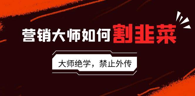 营销大师如何割韭菜：流量大师/讲故事大师/话术大师/卖货大师/成交大师/…-互创学社