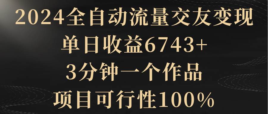 2024全自动流量交友变现，单日收益6743+，3分钟一个作品，项目可行性100%-互创学社