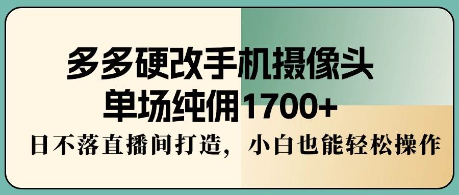 多多硬改手机摄像头，单场纯佣1700+，日不落直播间打造，小白也能轻松操作-互创学社