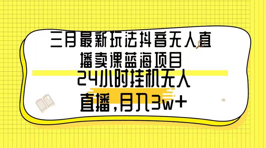 三月最新玩法抖音无人直播卖课蓝海项目，24小时无人直播，月入3w+-互创学社