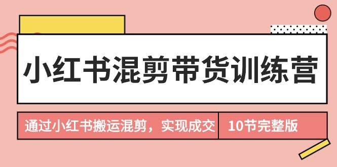 小红书混剪带货训练营，通过小红书搬运混剪，实现成交（10节课完结版）-互创学社