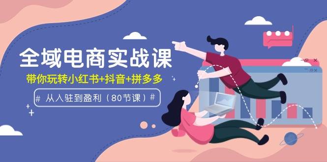 全域电商实战课：从入驻到盈利，带你玩转小红书+抖音+拼多多（80节课）-互创学社
