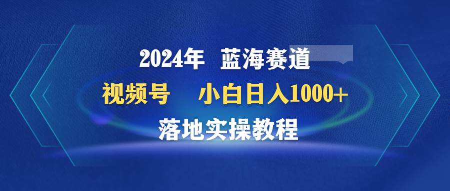 2024年蓝海赛道 视频号  小白日入1000+ 落地实操教程-互创学社